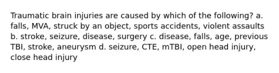 Traumatic brain injuries are caused by which of the following? a. falls, MVA, struck by an object, sports accidents, violent assaults b. stroke, seizure, disease, surgery c. disease, falls, age, previous TBI, stroke, aneurysm d. seizure, CTE, mTBI, open head injury, close head injury