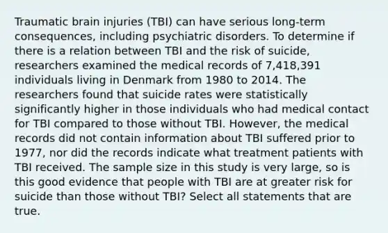 Traumatic brain injuries (TBI) can have serious long‑term consequences, including psychiatric disorders. To determine if there is a relation between TBI and the risk of suicide, researchers examined the medical records of 7,418,391 individuals living in Denmark from 1980 to 2014. The researchers found that suicide rates were statistically significantly higher in those individuals who had medical contact for TBI compared to those without TBI. However, the medical records did not contain information about TBI suffered prior to 1977, nor did the records indicate what treatment patients with TBI received. The sample size in this study is very large, so is this good evidence that people with TBI are at greater risk for suicide than those without TBI? Select all statements that are true.