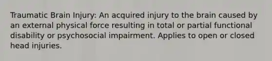 Traumatic Brain Injury: An acquired injury to the brain caused by an external physical force resulting in total or partial functional disability or psychosocial impairment. Applies to open or closed head injuries.