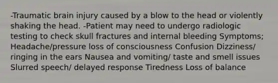 -Traumatic brain injury caused by a blow to the head or violently shaking the head. -Patient may need to undergo radiologic testing to check skull fractures and internal bleeding Symptoms; Headache/pressure loss of consciousness Confusion Dizziness/ ringing in the ears Nausea and vomiting/ taste and smell issues Slurred speech/ delayed response Tiredness Loss of balance