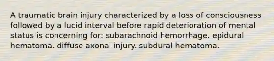 A traumatic brain injury characterized by a loss of consciousness followed by a lucid interval before rapid deterioration of mental status is concerning for: subarachnoid hemorrhage. epidural hematoma. diffuse axonal injury. subdural hematoma.