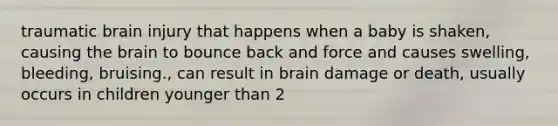 traumatic brain injury that happens when a baby is shaken, causing the brain to bounce back and force and causes swelling, bleeding, bruising., can result in brain damage or death, usually occurs in children younger than 2