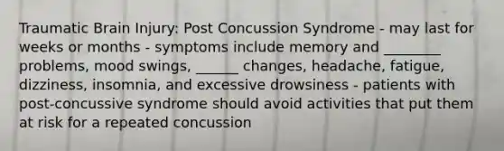 Traumatic Brain Injury: Post Concussion Syndrome - may last for weeks or months - symptoms include memory and ________ problems, mood swings, ______ changes, headache, fatigue, dizziness, insomnia, and excessive drowsiness - patients with post-concussive syndrome should avoid activities that put them at risk for a repeated concussion