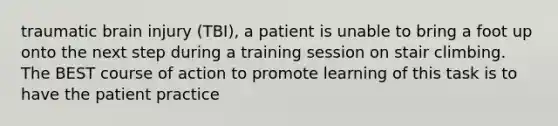 traumatic brain injury (TBI), a patient is unable to bring a foot up onto the next step during a training session on stair climbing. The BEST course of action to promote learning of this task is to have the patient practice