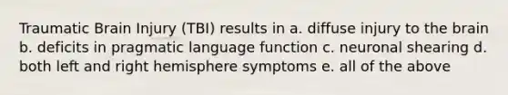 Traumatic Brain Injury (TBI) results in a. diffuse injury to the brain b. deficits in pragmatic language function c. neuronal shearing d. both left and right hemisphere symptoms e. all of the above