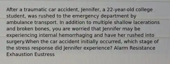 After a traumatic car accident, Jennifer, a 22-year-old college student, was rushed to the emergency department by ambulance transport. In addition to multiple shallow lacerations and broken bones, you are worried that Jennifer may be experiencing internal hemorrhaging and have her rushed into surgery.When the car accident initially occurred, which stage of the stress response did Jennifer experience? Alarm Resistance Exhaustion Eustress