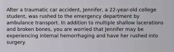 After a traumatic car accident, Jennifer, a 22-year-old college student, was rushed to the emergency department by ambulance transport. In addition to multiple shallow lacerations and broken bones, you are worried that Jennifer may be experiencing internal hemorrhaging and have her rushed into surgery.