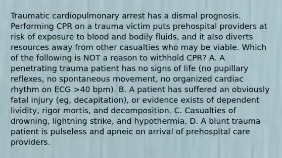 Traumatic cardiopulmonary arrest has a dismal prognosis. Performing CPR on a trauma victim puts prehospital providers at risk of exposure to blood and bodily fluids, and it also diverts resources away from other casualties who may be viable. Which of the following is NOT a reason to withhold CPR? A. A penetrating trauma patient has no signs of life (no pupillary reflexes, no spontaneous movement, no organized cardiac rhythm on ECG >40 bpm). B. A patient has suffered an obviously fatal injury (eg, decapitation), or evidence exists of dependent lividity, rigor mortis, and decomposition. C. Casualties of drowning, lightning strike, and hypothermia. D. A blunt trauma patient is pulseless and apneic on arrival of prehospital care providers.