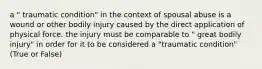 a " traumatic condition" in the context of spousal abuse is a wound or other bodily injury caused by the direct application of physical force. the injury must be comparable to " great bodily injury" in order for it to be considered a "traumatic condition" (True or False)