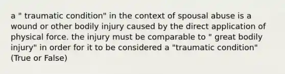 a " traumatic condition" in the context of spousal abuse is a wound or other bodily injury caused by the direct application of physical force. the injury must be comparable to " great bodily injury" in order for it to be considered a "traumatic condition" (True or False)