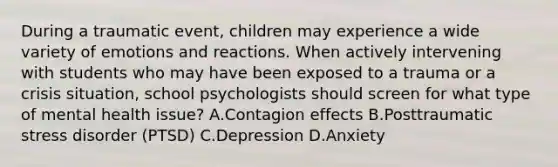 During a traumatic event, children may experience a wide variety of emotions and reactions. When actively intervening with students who may have been exposed to a trauma or a crisis situation, school psychologists should screen for what type of mental health issue? A.Contagion effects B.Posttraumatic stress disorder (PTSD) C.Depression D.Anxiety