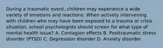 During a traumatic event, children may experience a wide variety of emotions and reactions. When actively intervening with children who may have been exposed to a trauma or crisis situation, school psychologists should screen for what type of mental health issue? A. Contagion effects B. Posttraumatic stress disorder (PTSD) C. Depression disorder D. Anxiety disorder