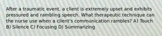 After a traumatic event, a client is extremely upset and exhibits pressured and rambling speech. What therapeutic technique can the nurse use when a client's communication rambles? A) Touch B) Silence C) Focusing D) Summarizing