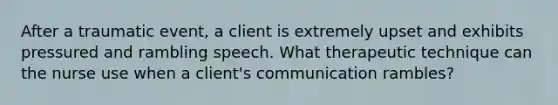 After a traumatic event, a client is extremely upset and exhibits pressured and rambling speech. What therapeutic technique can the nurse use when a client's communication rambles?