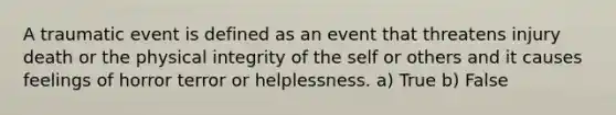 A traumatic event is defined as an event that threatens injury death or the physical integrity of the self or others and it causes feelings of horror terror or helplessness. a) True b) False