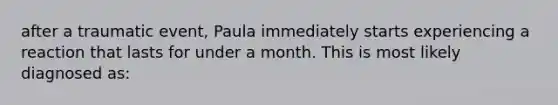 after a traumatic event, Paula immediately starts experiencing a reaction that lasts for under a month. This is most likely diagnosed as: