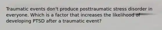 Traumatic events don't produce posttraumatic stress disorder in everyone. Which is a factor that increases the likelihood of developing PTSD after a traumatic event?