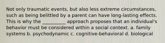 Not only traumatic events, but also less extreme circumstances, such as being belittled by a parent can have long-lasting effects. This is why the __________ approach proposes that an individual's behavior must be considered within a social context. a. family systems b. psychodynamic c. cognitive-behavioral d. biological