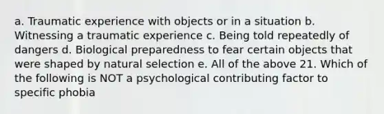 a. Traumatic experience with objects or in a situation b. Witnessing a traumatic experience c. Being told repeatedly of dangers d. Biological preparedness to fear certain objects that were shaped by natural selection e. All of the above 21. Which of the following is NOT a psychological contributing factor to specific phobia