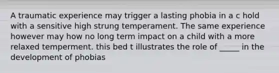 A traumatic experience may trigger a lasting phobia in a c hold with a sensitive high strung temperament. The same experience however may how no long term impact on a child with a more relaxed temperment. this bed t illustrates the role of _____ in the development of phobias