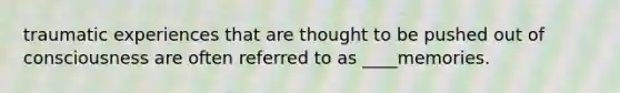 traumatic experiences that are thought to be pushed out of consciousness are often referred to as ____memories.