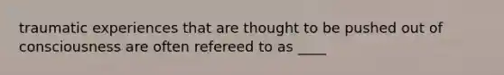 traumatic experiences that are thought to be pushed out of consciousness are often refereed to as ____