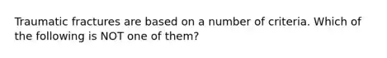 Traumatic fractures are based on a number of criteria. Which of the following is NOT one of them?