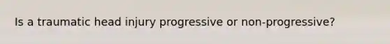 Is a traumatic head injury progressive or non-progressive?