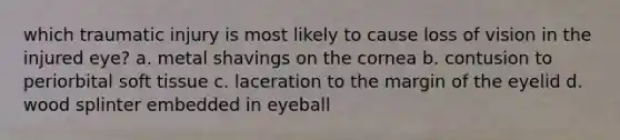 which traumatic injury is most likely to cause loss of vision in the injured eye? a. metal shavings on the cornea b. contusion to periorbital soft tissue c. laceration to the margin of the eyelid d. wood splinter embedded in eyeball