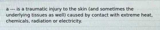 a --- is a traumatic injury to the skin (and sometimes the underlying tissues as well) caused by contact with extreme heat, chemicals, radiation or electricity.