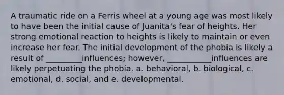 A traumatic ride on a Ferris wheel at a young age was most likely to have been the initial cause of Juanita's fear of heights. Her strong emotional reaction to heights is likely to maintain or even increase her fear. The initial development of the phobia is likely a result of _________influences; however, ___________influences are likely perpetuating the phobia. a. behavioral, b. biological, c. emotional, d. social, and e. developmental.