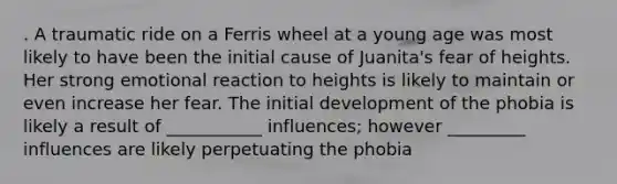 . A traumatic ride on a Ferris wheel at a young age was most likely to have been the initial cause of Juanita's fear of heights. Her strong emotional reaction to heights is likely to maintain or even increase her fear. The initial development of the phobia is likely a result of ___________ influences; however _________ influences are likely perpetuating the phobia