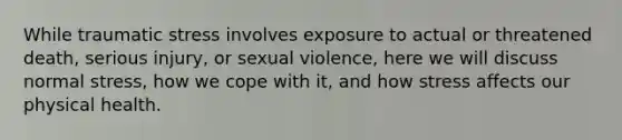 While traumatic stress involves exposure to actual or threatened death, serious injury, or sexual violence, here we will discuss normal stress, how we cope with it, and how stress affects our physical health.