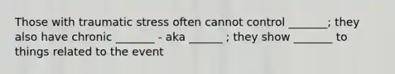 Those with traumatic stress often cannot control _______; they also have chronic _______ - aka ______ ; they show _______ to things related to the event