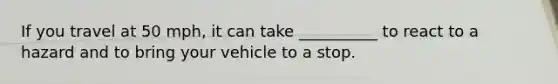 If you travel at 50 mph, it can take __________ to react to a hazard and to bring your vehicle to a stop.