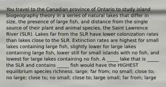 You travel to the Canadian province of Ontario to study island biogeography theory in a series of natural lakes that differ in size, the presence of large fish, and distance from the single source of their plant and animal species, the Saint Lawrence River (SLR). Lakes far from the SLR have lower colonization rates than lakes close to the SLR. Extinction rates are highest for small lakes containing large fish, slightly lower for large lakes containing large fish, lower still for small islands with no fish, and lowest for large lakes containing no fish. A _____ lake that is _____ the SLR and contains _____ fish would have the HIGHEST equilibrium species richness. large; far from; no small; close to; no large; close to; no small; close to; large small; far from; large