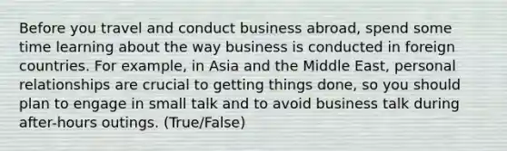 Before you travel and conduct business abroad, spend some time learning about the way business is conducted in foreign countries. For example, in Asia and the Middle East, personal relationships are crucial to getting things done, so you should plan to engage in small talk and to avoid business talk during after-hours outings. (True/False)