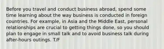 Before you travel and conduct business abroad, spend some time learning about the way business is conducted in foreign countries. For example, in Asia and the Middle East, personal relationships are crucial to getting things done, so you should plan to engage in small talk and to avoid business talk during after-hours outings. T/F