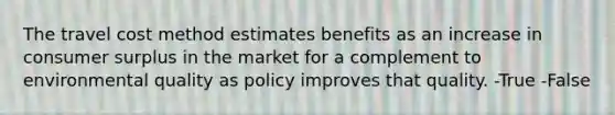 The travel cost method estimates benefits as an increase in consumer surplus in the market for a complement to environmental quality as policy improves that quality. -True -False