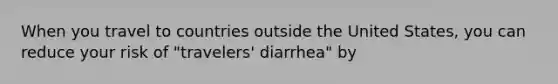 When you travel to countries outside the United States, you can reduce your risk of "travelers' diarrhea" by