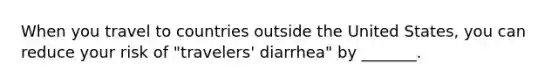 When you travel to countries outside the United States, you can reduce your risk of "travelers' diarrhea" by _______.