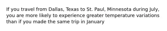 If you travel from Dallas, Texas to St. Paul, Minnesota during July, you are more likely to experience greater temperature variations than if you made the same trip in January