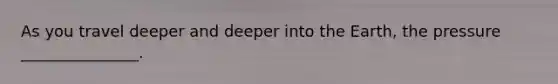 As you travel deeper and deeper into the Earth, the pressure _______________.