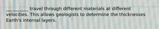 __________ travel through different materials at different velocities. This allows geologists to determine the thicknesses Earth's internal layers.