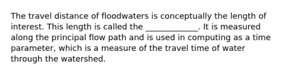 The travel distance of floodwaters is conceptually the length of interest. This length is called the _____________. It is measured along the principal flow path and is used in computing as a time parameter, which is a measure of the travel time of water through the watershed.