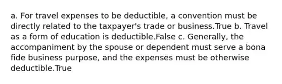 a. For travel expenses to be deductible, a convention must be directly related to the taxpayer's trade or business.True b. Travel as a form of education is deductible.False c. Generally, the accompaniment by the spouse or dependent must serve a bona fide business purpose, and the expenses must be otherwise deductible.True