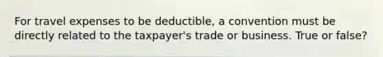 For travel expenses to be deductible, a convention must be directly related to the taxpayer's trade or business. True or false?