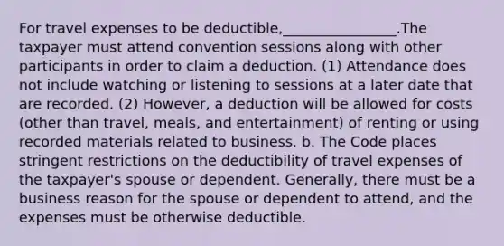 For travel expenses to be deductible,________________.The taxpayer must attend convention sessions along with other participants in order to claim a deduction. (1) Attendance does not include watching or listening to sessions at a later date that are recorded. (2) However, a deduction will be allowed for costs (other than travel, meals, and entertainment) of renting or using recorded materials related to business. b. The Code places stringent restrictions on the deductibility of travel expenses of the taxpayer's spouse or dependent. Generally, there must be a business reason for the spouse or dependent to attend, and the expenses must be otherwise deductible.