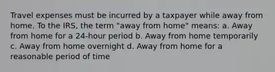 Travel expenses must be incurred by a taxpayer while away from home. To the IRS, the term "away from home" means: a. Away from home for a 24-hour period b. Away from home temporarily c. Away from home overnight d. Away from home for a reasonable period of time