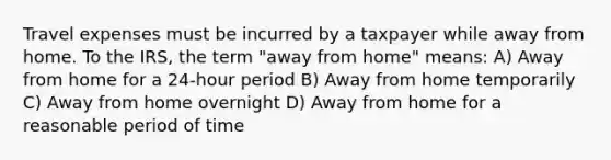 Travel expenses must be incurred by a taxpayer while away from home. To the IRS, the term "away from home" means: A) Away from home for a 24-hour period B) Away from home temporarily C) Away from home overnight D) Away from home for a reasonable period of time